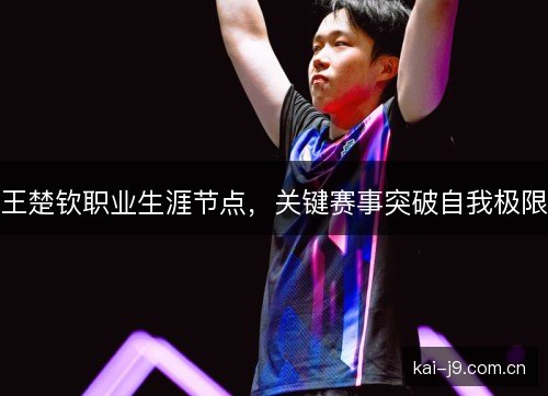 王楚钦职业生涯节点,关键赛事突破自我极限 王楚钦职业生涯节点,关键赛事突破自我极限